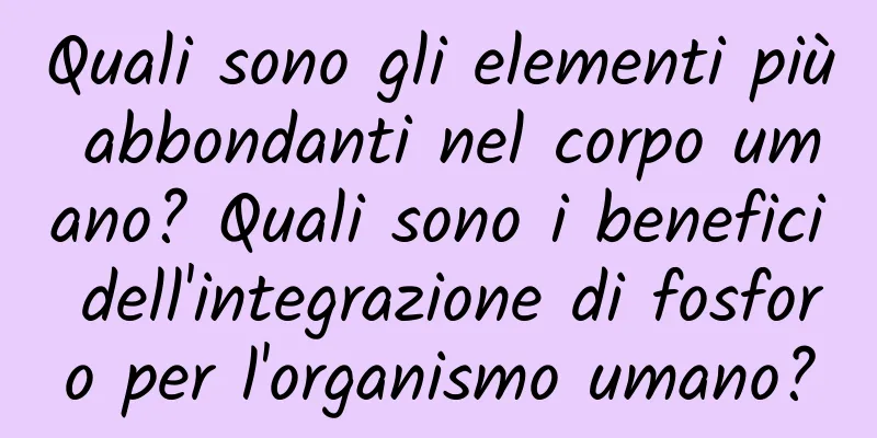 Quali sono gli elementi più abbondanti nel corpo umano? Quali sono i benefici dell'integrazione di fosforo per l'organismo umano?