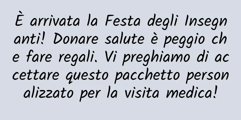 È arrivata la Festa degli Insegnanti! Donare salute è peggio che fare regali. Vi preghiamo di accettare questo pacchetto personalizzato per la visita medica!