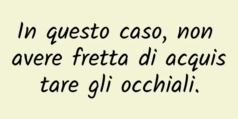 In questo caso, non avere fretta di acquistare gli occhiali.