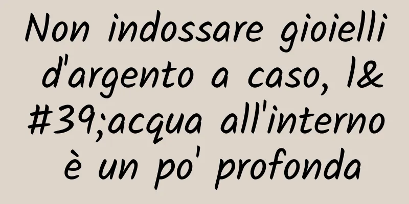Non indossare gioielli d'argento a caso, l'acqua all'interno è un po' profonda