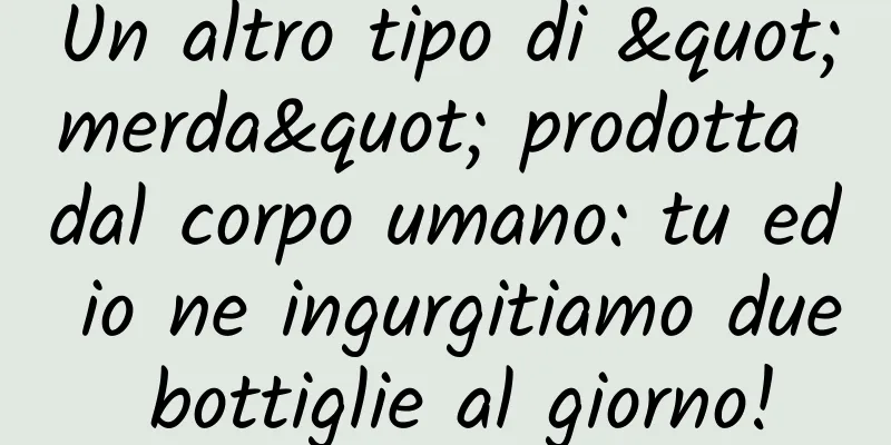 Un altro tipo di "merda" prodotta dal corpo umano: tu ed io ne ingurgitiamo due bottiglie al giorno!
