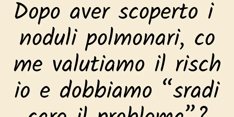 Dopo aver scoperto i noduli polmonari, come valutiamo il rischio e dobbiamo “sradicare il problema”?