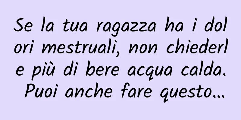 Se la tua ragazza ha i dolori mestruali, non chiederle più di bere acqua calda. Puoi anche fare questo…