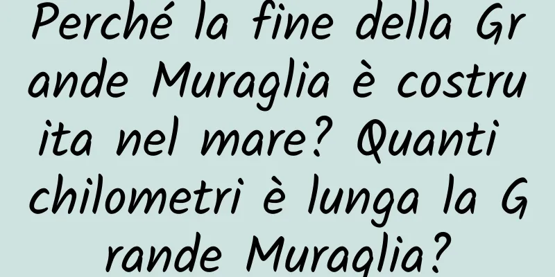 Perché la fine della Grande Muraglia è costruita nel mare? Quanti chilometri è lunga la Grande Muraglia?