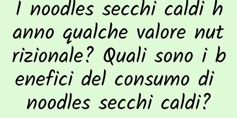 I noodles secchi caldi hanno qualche valore nutrizionale? Quali sono i benefici del consumo di noodles secchi caldi?