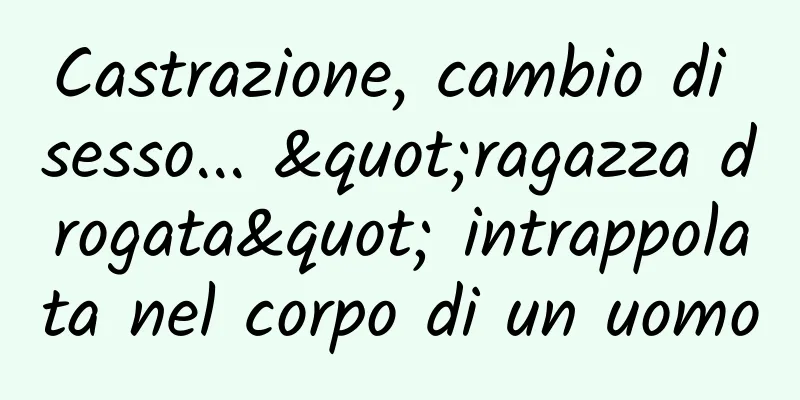 Castrazione, cambio di sesso... "ragazza drogata" intrappolata nel corpo di un uomo