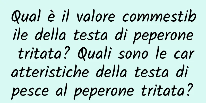 Qual è il valore commestibile della testa di peperone tritata? Quali sono le caratteristiche della testa di pesce al peperone tritata?