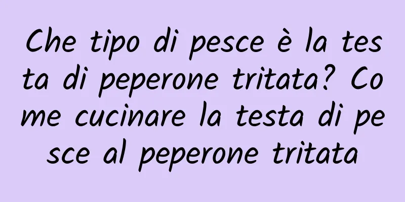 Che tipo di pesce è la testa di peperone tritata? Come cucinare la testa di pesce al peperone tritata