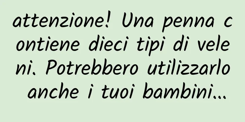 attenzione! Una penna contiene dieci tipi di veleni. Potrebbero utilizzarlo anche i tuoi bambini...