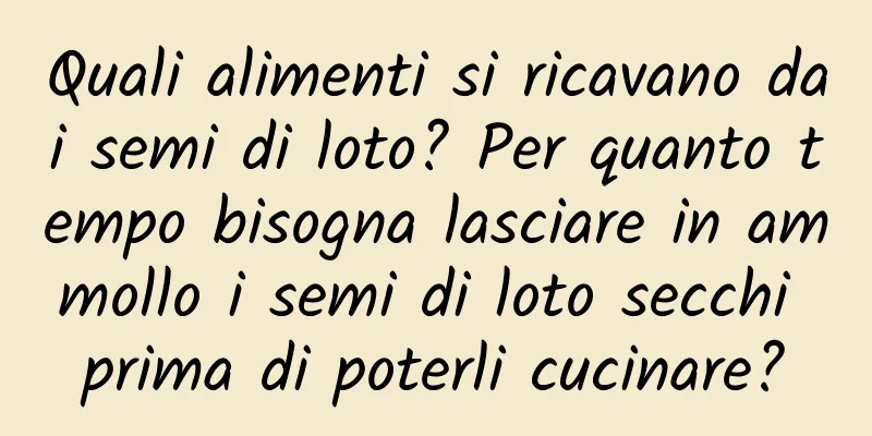 Quali alimenti si ricavano dai semi di loto? Per quanto tempo bisogna lasciare in ammollo i semi di loto secchi prima di poterli cucinare?
