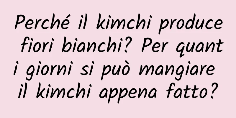 Perché il kimchi produce fiori bianchi? Per quanti giorni si può mangiare il kimchi appena fatto?