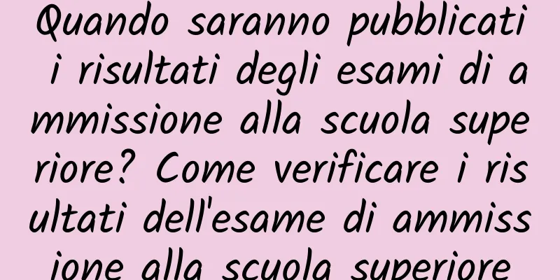 Quando saranno pubblicati i risultati degli esami di ammissione alla scuola superiore? Come verificare i risultati dell'esame di ammissione alla scuola superiore