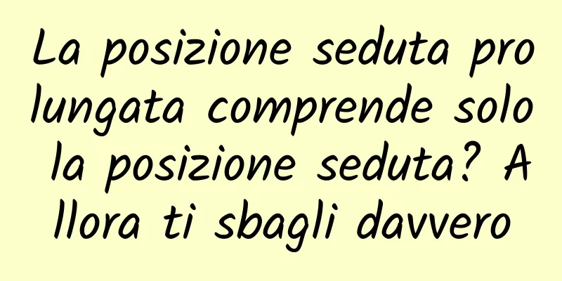 La posizione seduta prolungata comprende solo la posizione seduta? Allora ti sbagli davvero