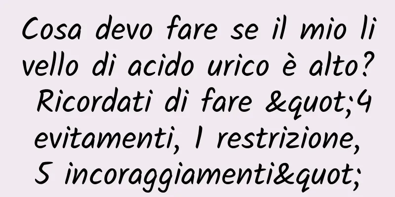 Cosa devo fare se il mio livello di acido urico è alto? Ricordati di fare "4 evitamenti, 1 restrizione, 5 incoraggiamenti"