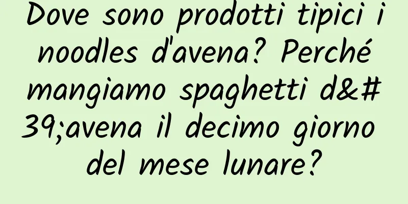 Dove sono prodotti tipici i noodles d'avena? Perché mangiamo spaghetti d'avena il decimo giorno del mese lunare?