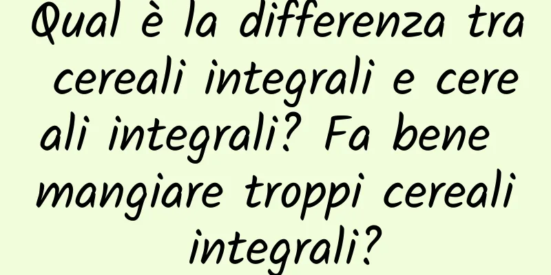 Qual è la differenza tra cereali integrali e cereali integrali? Fa bene mangiare troppi cereali integrali?