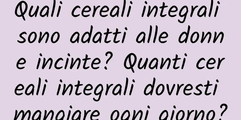 Quali cereali integrali sono adatti alle donne incinte? Quanti cereali integrali dovresti mangiare ogni giorno?