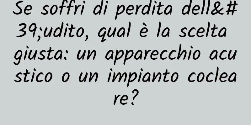 Se soffri di perdita dell'udito, qual è la scelta giusta: un apparecchio acustico o un impianto cocleare?
