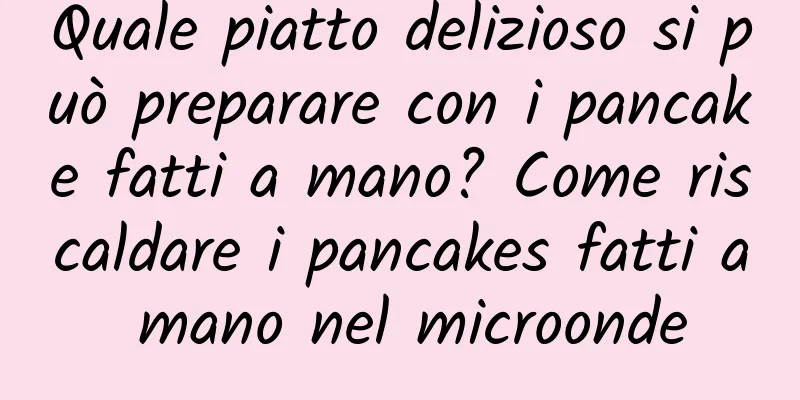Quale piatto delizioso si può preparare con i pancake fatti a mano? Come riscaldare i pancakes fatti a mano nel microonde