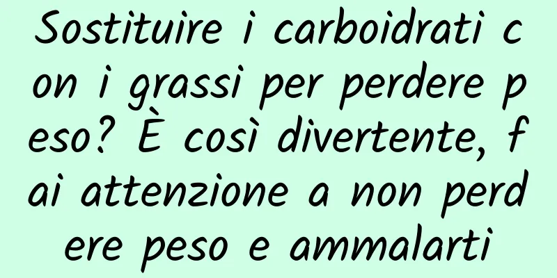 Sostituire i carboidrati con i grassi per perdere peso? È così divertente, fai attenzione a non perdere peso e ammalarti