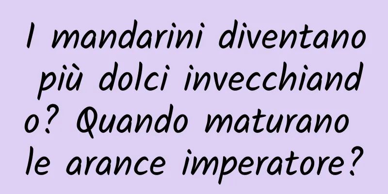 I mandarini diventano più dolci invecchiando? Quando maturano le arance imperatore?
