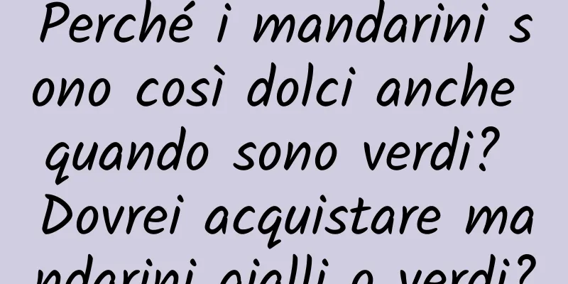 Perché i mandarini sono così dolci anche quando sono verdi? Dovrei acquistare mandarini gialli o verdi?