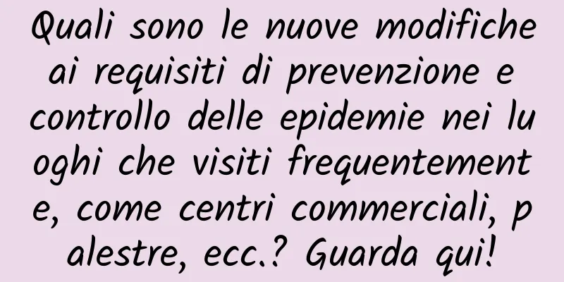 Quali sono le nuove modifiche ai requisiti di prevenzione e controllo delle epidemie nei luoghi che visiti frequentemente, come centri commerciali, palestre, ecc.? Guarda qui!