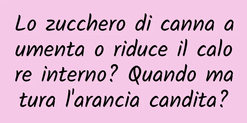 Lo zucchero di canna aumenta o riduce il calore interno? Quando matura l'arancia candita?