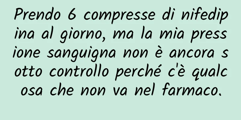 Prendo 6 compresse di nifedipina al giorno, ma la mia pressione sanguigna non è ancora sotto controllo perché c'è qualcosa che non va nel farmaco.