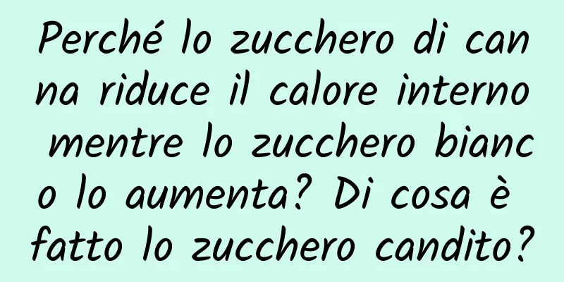 Perché lo zucchero di canna riduce il calore interno mentre lo zucchero bianco lo aumenta? Di cosa è fatto lo zucchero candito?