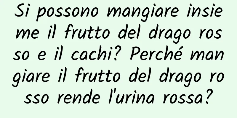 Si possono mangiare insieme il frutto del drago rosso e il cachi? Perché mangiare il frutto del drago rosso rende l'urina rossa?