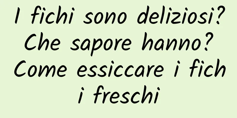 I fichi sono deliziosi? Che sapore hanno? Come essiccare i fichi freschi