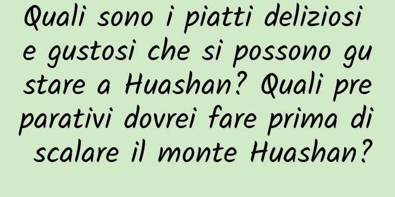 Quali sono i piatti deliziosi e gustosi che si possono gustare a Huashan? Quali preparativi dovrei fare prima di scalare il monte Huashan?