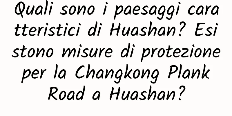 Quali sono i paesaggi caratteristici di Huashan? Esistono misure di protezione per la Changkong Plank Road a Huashan?
