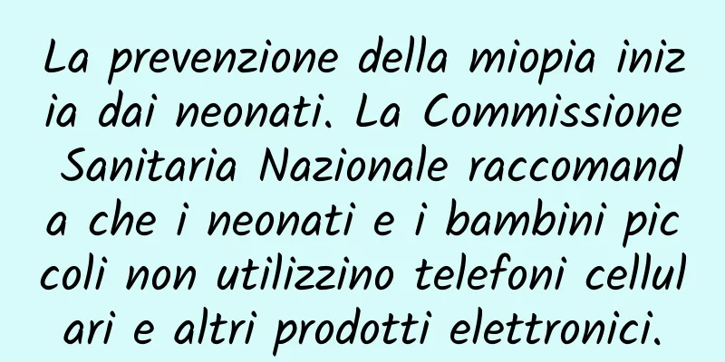 La prevenzione della miopia inizia dai neonati. La Commissione Sanitaria Nazionale raccomanda che i neonati e i bambini piccoli non utilizzino telefoni cellulari e altri prodotti elettronici.