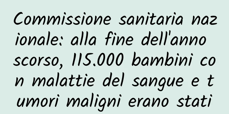 Commissione sanitaria nazionale: alla fine dell'anno scorso, 115.000 bambini con malattie del sangue e tumori maligni erano stati