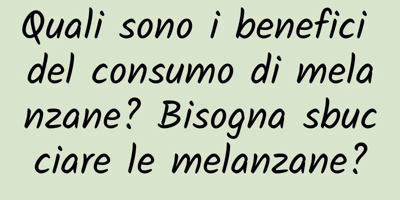 Quali sono i benefici del consumo di melanzane? Bisogna sbucciare le melanzane?