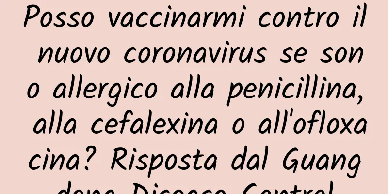 Posso vaccinarmi contro il nuovo coronavirus se sono allergico alla penicillina, alla cefalexina o all'ofloxacina? Risposta dal Guangdong Disease Control