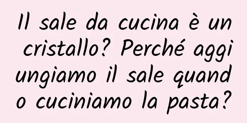 Il sale da cucina è un cristallo? Perché aggiungiamo il sale quando cuciniamo la pasta?