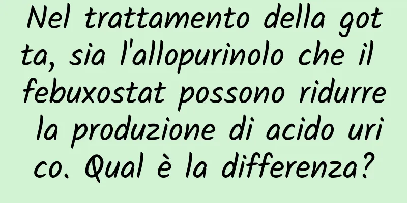Nel trattamento della gotta, sia l'allopurinolo che il febuxostat possono ridurre la produzione di acido urico. Qual è la differenza?