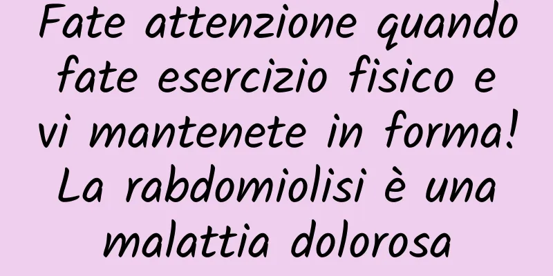 Fate attenzione quando fate esercizio fisico e vi mantenete in forma! La rabdomiolisi è una malattia dolorosa