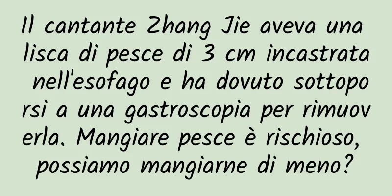Il cantante Zhang Jie aveva una lisca di pesce di 3 cm incastrata nell'esofago e ha dovuto sottoporsi a una gastroscopia per rimuoverla. Mangiare pesce è rischioso, possiamo mangiarne di meno?