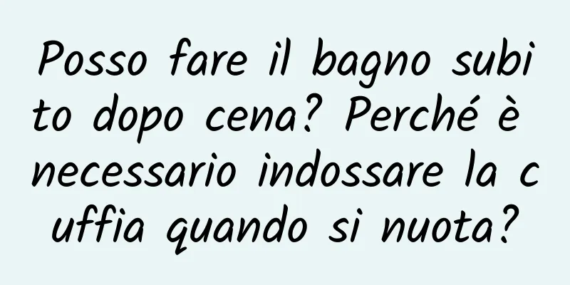 Posso fare il bagno subito dopo cena? Perché è necessario indossare la cuffia quando si nuota?