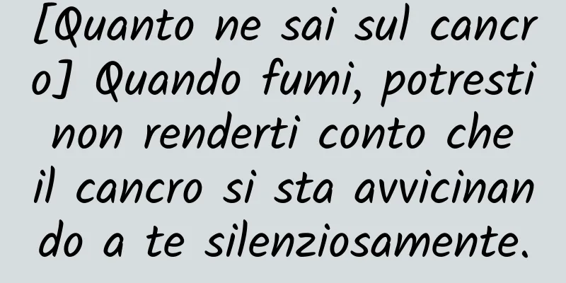 [Quanto ne sai sul cancro] Quando fumi, potresti non renderti conto che il cancro si sta avvicinando a te silenziosamente.