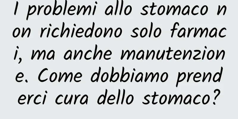 I problemi allo stomaco non richiedono solo farmaci, ma anche manutenzione. Come dobbiamo prenderci cura dello stomaco?