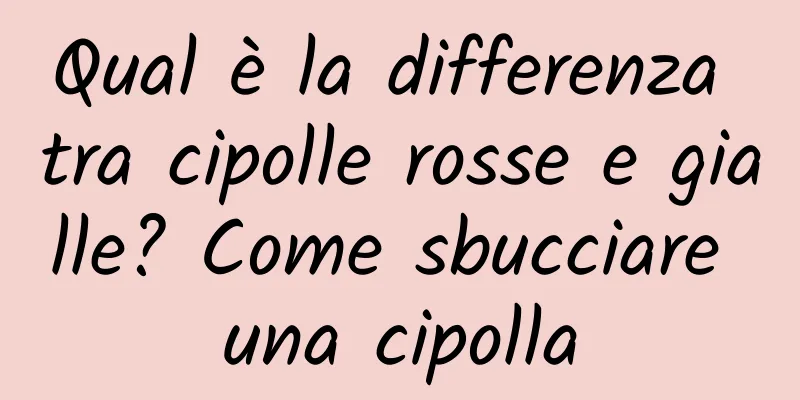 Qual è la differenza tra cipolle rosse e gialle? Come sbucciare una cipolla