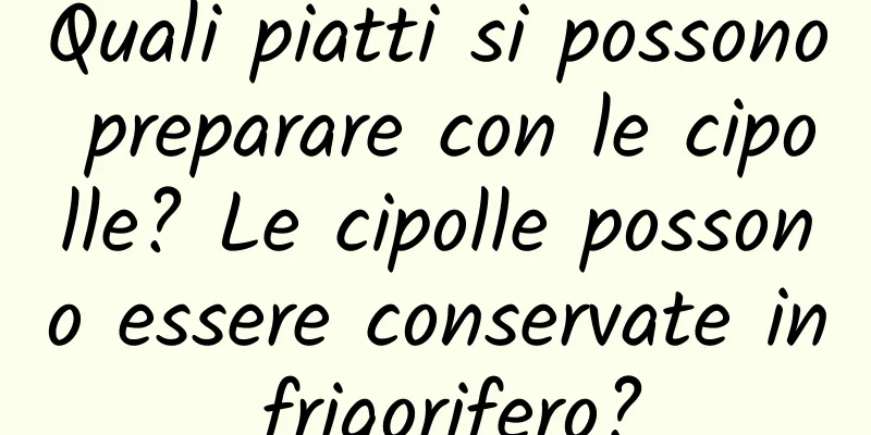 Quali piatti si possono preparare con le cipolle? Le cipolle possono essere conservate in frigorifero?