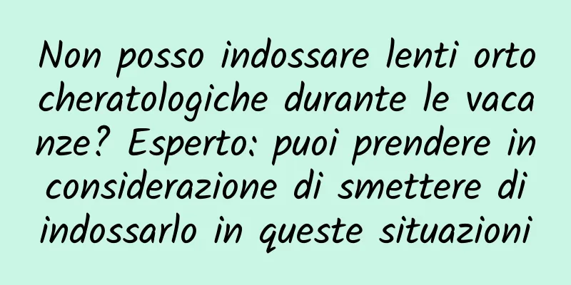 Non posso indossare lenti ortocheratologiche durante le vacanze? Esperto: puoi prendere in considerazione di smettere di indossarlo in queste situazioni