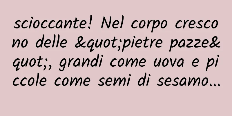 scioccante! Nel corpo crescono delle "pietre pazze", grandi come uova e piccole come semi di sesamo...