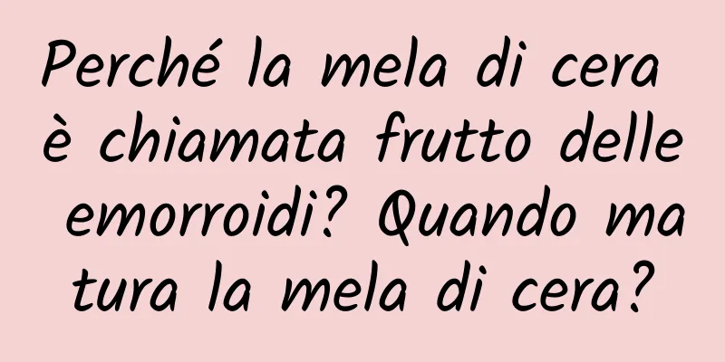 Perché la mela di cera è chiamata frutto delle emorroidi? Quando matura la mela di cera?